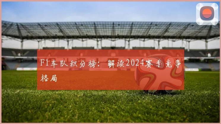 F1车队积分榜:解读2024赛季竞争格局