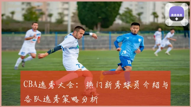 CBA选秀大会:热门新秀球员介绍与各队选秀策略分析