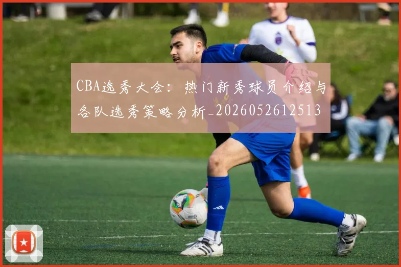 CBA选秀大会：热门新秀球员介绍与各队选秀策略分析_20260526125138