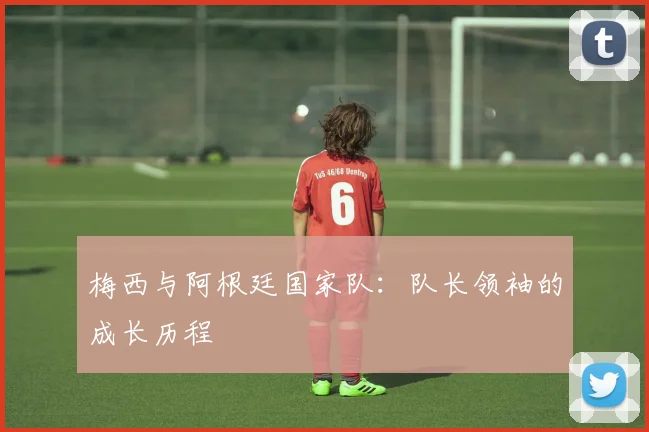 梅西与阿根廷国家队:队长领袖的成长历程